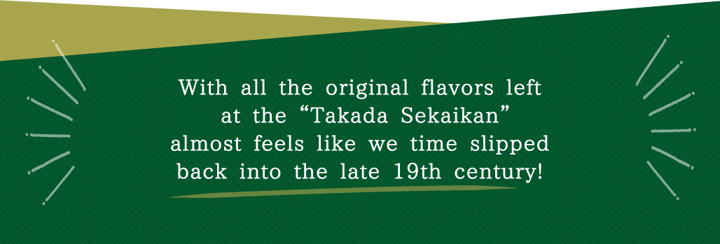 With all the original flavors left at the “Takada Sekaikan”almost feels like we time slipped back into the late 19th century!