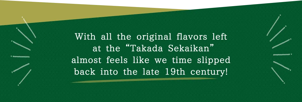 With all the original flavors left at the “Takada Sekaikan”almost feels like we time slipped back into the late 19th century!